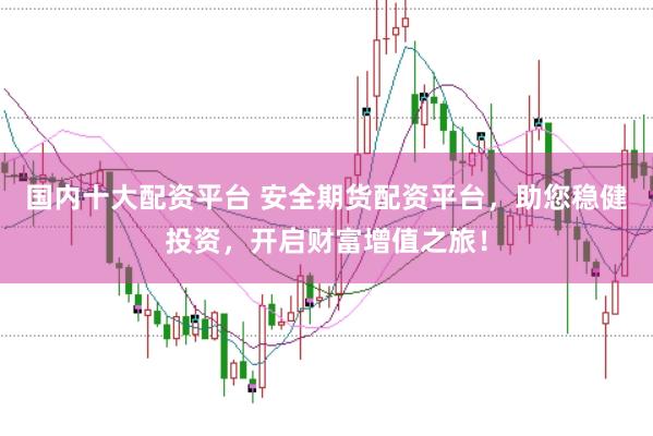 国内十大配资平台 安全期货配资平台，助您稳健投资，开启财富增值之旅！