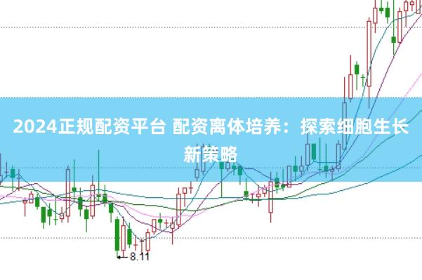 2024正规配资平台 配资离体培养：探索细胞生长新策略