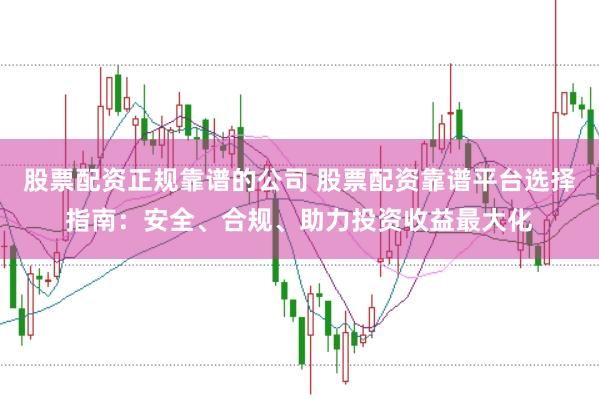 股票配资正规靠谱的公司 股票配资靠谱平台选择指南：安全、合规、助力投资收益最大化
