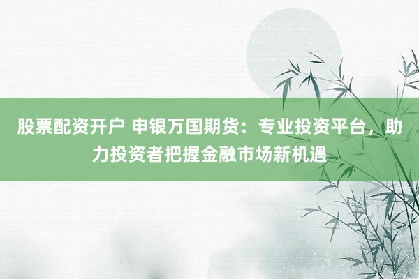 股票配资开户 申银万国期货：专业投资平台，助力投资者把握金融市场新机遇