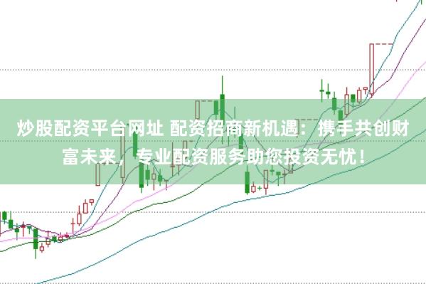 炒股配资平台网址 配资招商新机遇：携手共创财富未来，专业配资服务助您投资无忧！