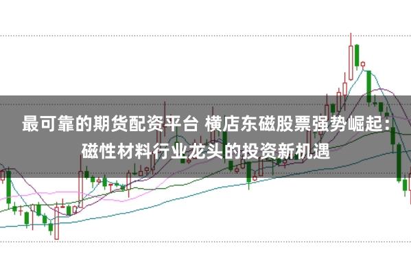 最可靠的期货配资平台 横店东磁股票强势崛起：磁性材料行业龙头的投资新机遇