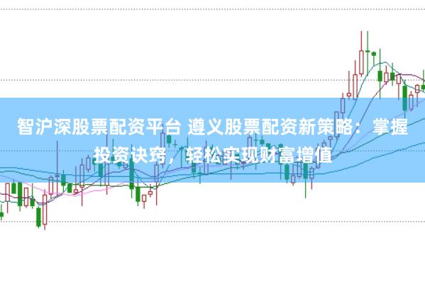 智沪深股票配资平台 遵义股票配资新策略：掌握投资诀窍，轻松实现财富增值