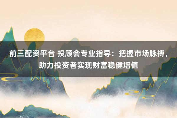 前三配资平台 投顾会专业指导：把握市场脉搏，助力投资者实现财富稳健增值