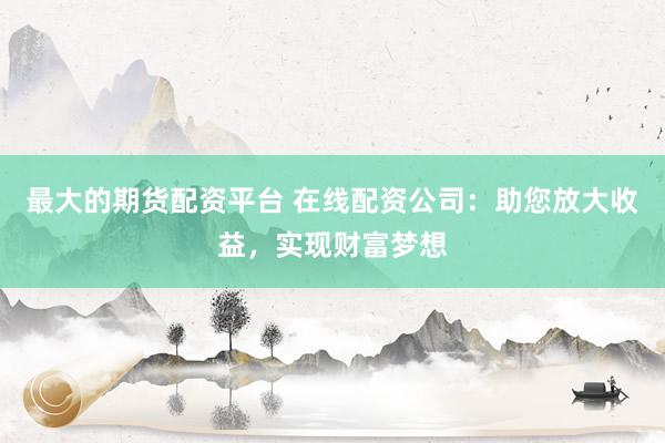 最大的期货配资平台 在线配资公司：助您放大收益，实现财富梦想
