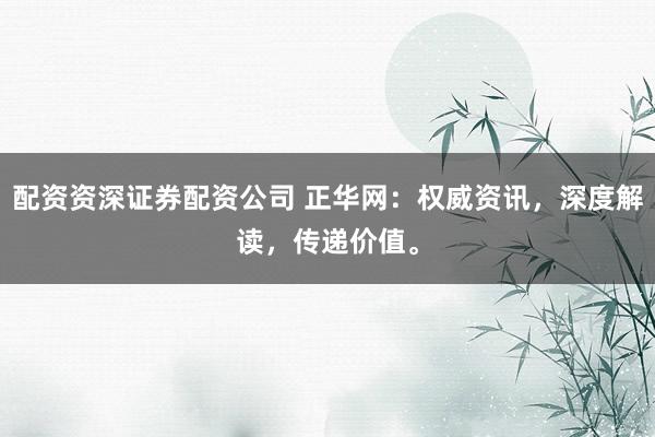 配资资深证券配资公司 正华网：权威资讯，深度解读，传递价值。