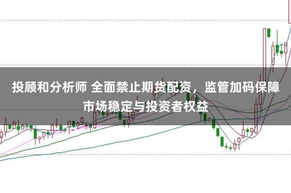 投顾和分析师 全面禁止期货配资，监管加码保障市场稳定与投资者权益