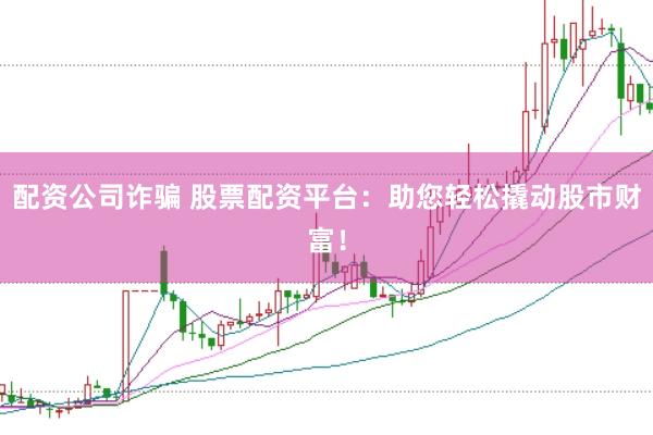 配资公司诈骗 股票配资平台：助您轻松撬动股市财富！