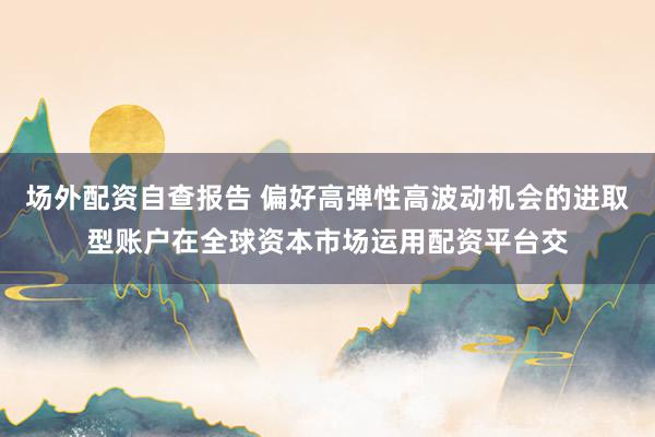 场外配资自查报告 偏好高弹性高波动机会的进取型账户在全球资本市场运用配资平台交