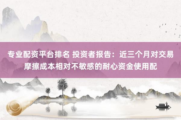 专业配资平台排名 投资者报告：近三个月对交易摩擦成本相对不敏感的耐心资金使用配
