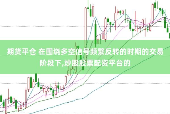 期货平仓 在围绕多空信号频繁反转的时期的交易阶段下,炒股股票配资平台的