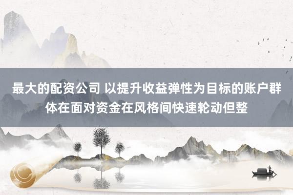 最大的配资公司 以提升收益弹性为目标的账户群体在面对资金在风格间快速轮动但整