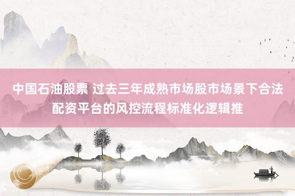 中国石油股票 过去三年成熟市场股市场景下合法配资平台的风控流程标准化逻辑推