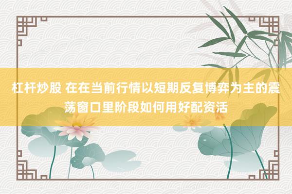 杠杆炒股 在在当前行情以短期反复博弈为主的震荡窗口里阶段如何用好配资活