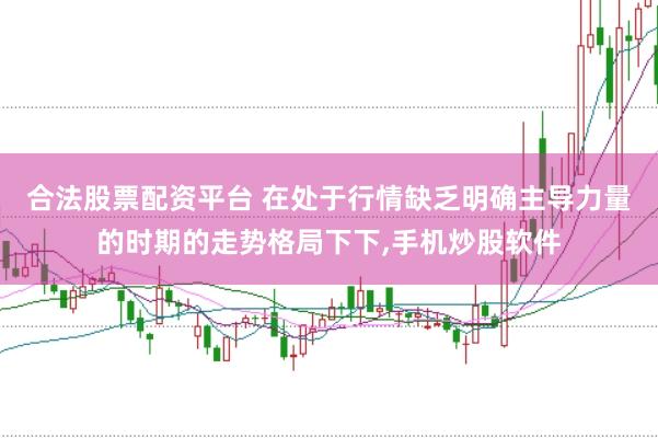 合法股票配资平台 在处于行情缺乏明确主导力量的时期的走势格局下下,手机炒股软件