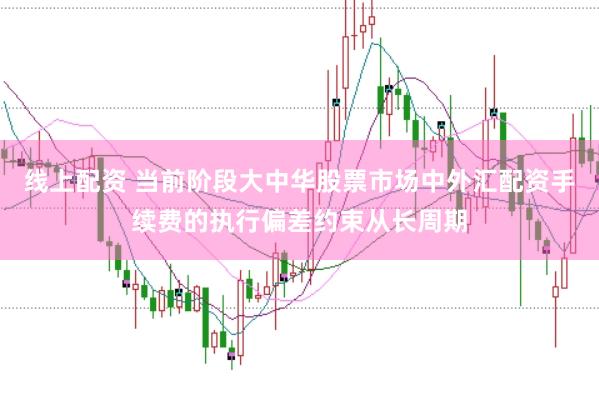 线上配资 当前阶段大中华股票市场中外汇配资手续费的执行偏差约束从长周期
