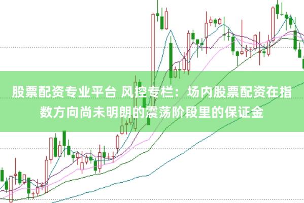 股票配资专业平台 风控专栏：场内股票配资在指数方向尚未明朗的震荡阶段里的保证金