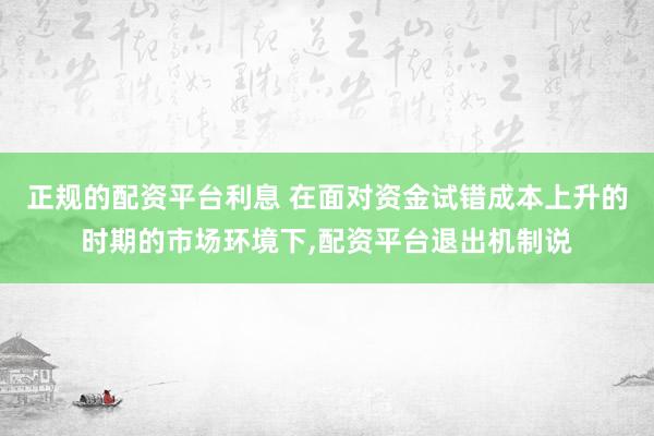 正规的配资平台利息 在面对资金试错成本上升的时期的市场环境下,配资平台退出机制说