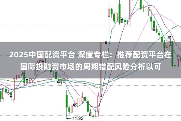 2025中国配资平台 深度专栏：推荐配资平台在国际投融资市场的周期错配风险分析以可