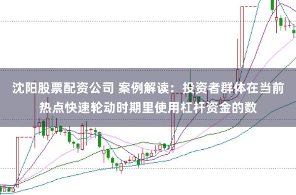 沈阳股票配资公司 案例解读：投资者群体在当前热点快速轮动时期里使用杠杆资金的数