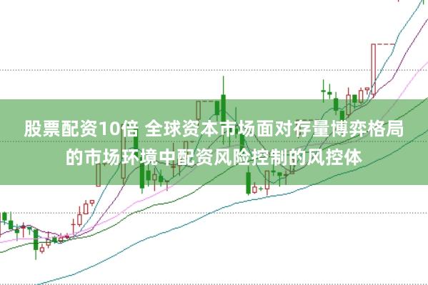 股票配资10倍 全球资本市场面对存量博弈格局的市场环境中配资风险控制的风控体