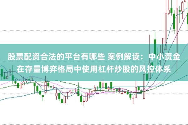 股票配资合法的平台有哪些 案例解读：中小资金在存量博弈格局中使用杠杆炒股的风控体系