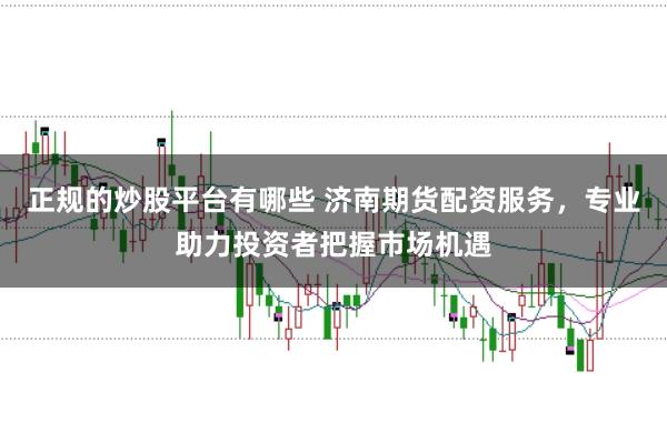 正规的炒股平台有哪些 济南期货配资服务，专业助力投资者把握市场机遇
