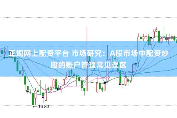 正规网上配资平台 市场研究：A股市场中配资炒股的账户管理常见误区