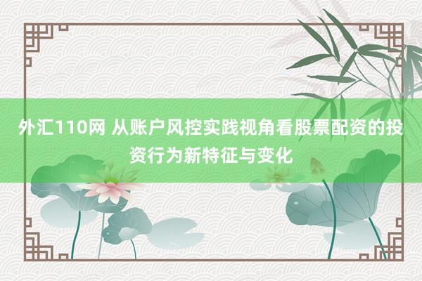 外汇110网 从账户风控实践视角看股票配资的投资行为新特征与变化