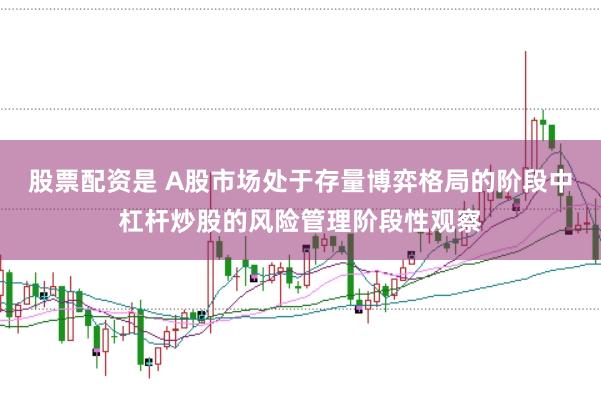 股票配资是 A股市场处于存量博弈格局的阶段中杠杆炒股的风险管理阶段性观察