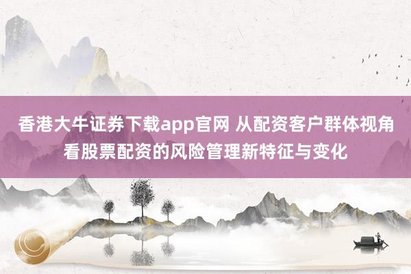 香港大牛证券下载app官网 从配资客户群体视角看股票配资的风险管理新特征与变化