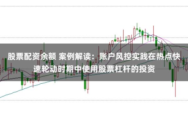 股票配资余额 案例解读：账户风控实践在热点快速轮动时期中使用股票杠杆的投资