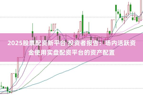 2025股票配资新平台 投资者报告：场内活跃资金使用实盘配资平台的资产配置