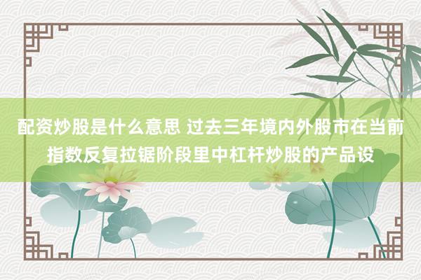 配资炒股是什么意思 过去三年境内外股市在当前指数反复拉锯阶段里中杠杆炒股的产品设