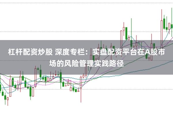 杠杆配资炒股 深度专栏：实盘配资平台在A股市场的风险管理实践路径