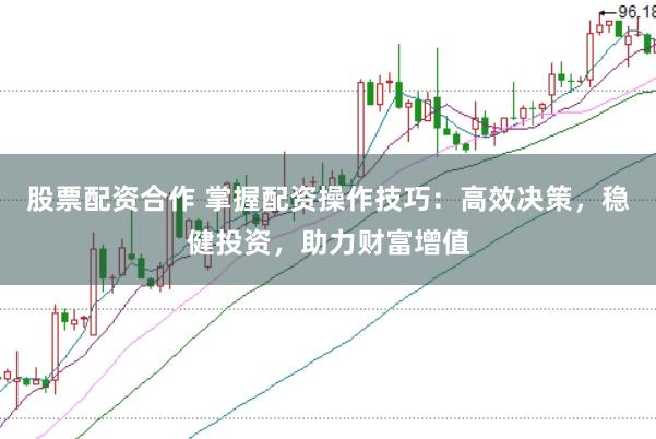 股票配资合作 掌握配资操作技巧：高效决策，稳健投资，助力财富增值