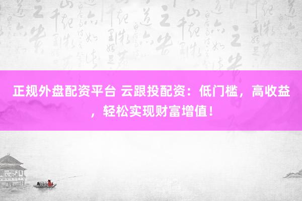 正规外盘配资平台 云跟投配资：低门槛，高收益，轻松实现财富增值！