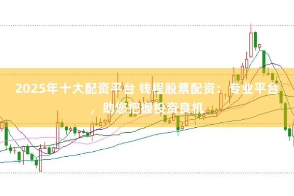 2025年十大配资平台 钱程股票配资：专业平台，助您把握投资良机