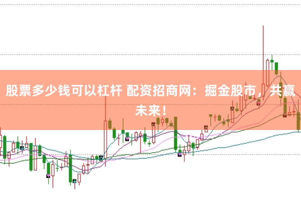 股票多少钱可以杠杆 配资招商网：掘金股市，共赢未来！
