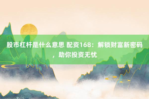 股市杠杆是什么意思 配资168：解锁财富新密码，助你投资无忧