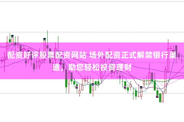 配资好评股票配资网站 场外配资正式解禁银行渠道，助您轻松投资理财