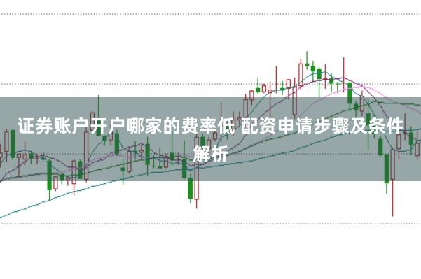 证券账户开户哪家的费率低 配资申请步骤及条件解析