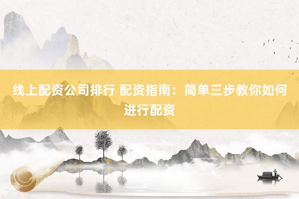 线上配资公司排行 配资指南：简单三步教你如何进行配资